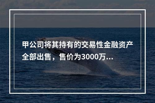 甲公司将其持有的交易性金融资产全部出售，售价为3000万元；