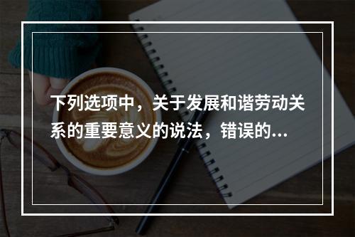 下列选项中，关于发展和谐劳动关系的重要意义的说法，错误的是（