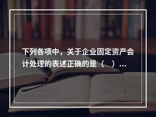 下列各项中，关于企业固定资产会计处理的表述正确的是（　）。