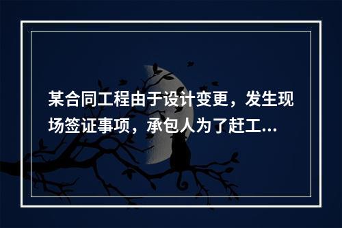 某合同工程由于设计变更，发生现场签证事项，承包人为了赶工，在