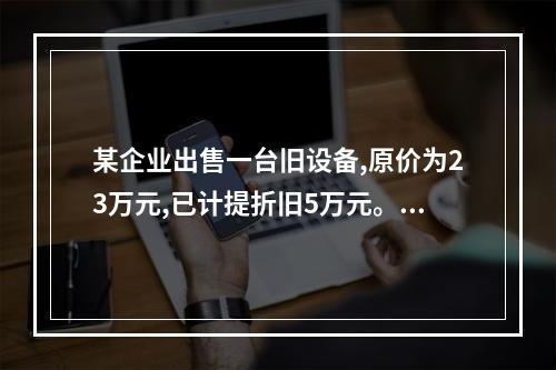 某企业出售一台旧设备,原价为23万元,已计提折旧5万元。出售