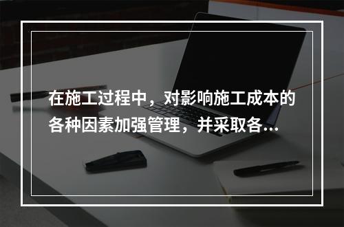 在施工过程中，对影响施工成本的各种因素加强管理，并采取各种有