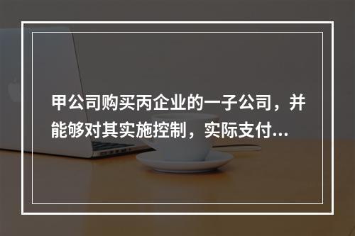 甲公司购买丙企业的一子公司，并能够对其实施控制，实际支付价款