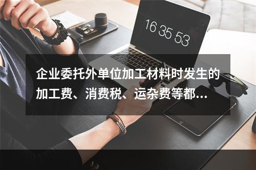 企业委托外单位加工材料时发生的加工费、消费税、运杂费等都应该