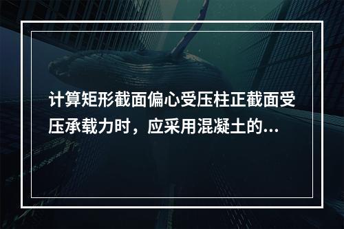 计算矩形截面偏心受压柱正截面受压承载力时，应采用混凝土的（