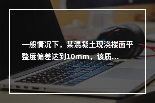 一般情况下，某混凝土现浇楼面平整度偏差达到10mm，该质量问