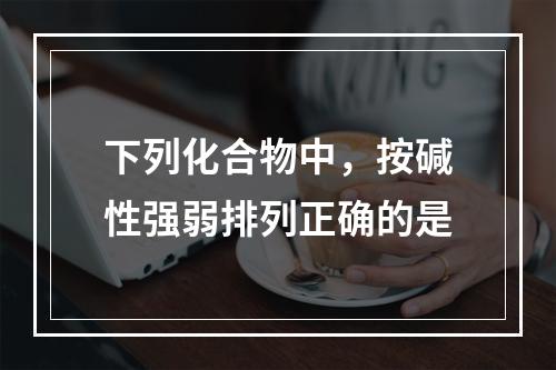 下列化合物中，按碱性强弱排列正确的是