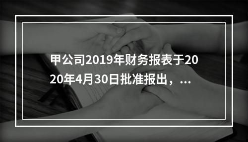 甲公司2019年财务报表于2020年4月30日批准报出，20