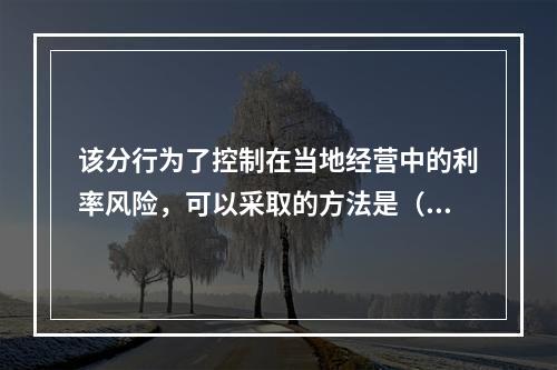 该分行为了控制在当地经营中的利率风险，可以采取的方法是（）。