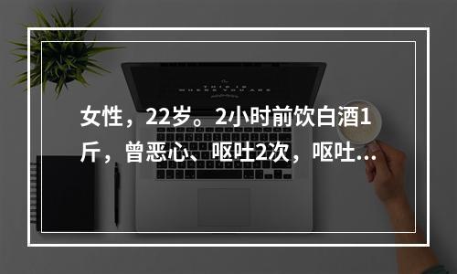 女性，22岁。2小时前饮白酒1斤，曾恶心、呕吐2次，呕吐物为