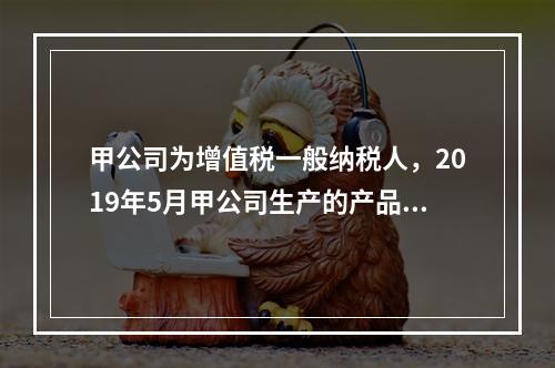 甲公司为增值税一般纳税人，2019年5月甲公司生产的产品对外