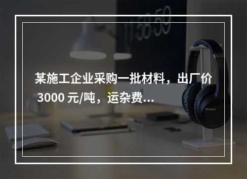 某施工企业采购一批材料，出厂价 3000 元/吨，运杂费是材