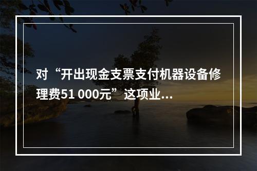 对“开出现金支票支付机器设备修理费51 000元”这项业务，