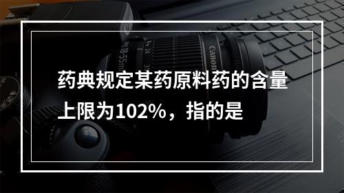 药典规定某药原料药的含量上限为102%，指的是