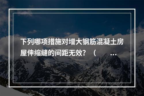 下列哪项措施对增大钢筋混凝土房屋伸缩缝的间距无效？（　　）