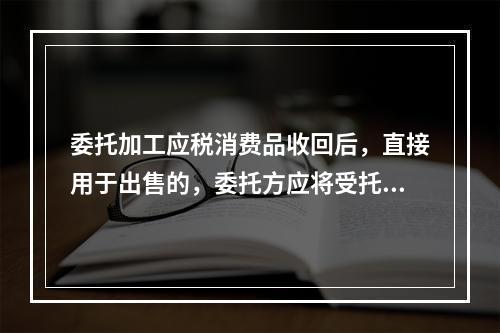 委托加工应税消费品收回后，直接用于出售的，委托方应将受托方代