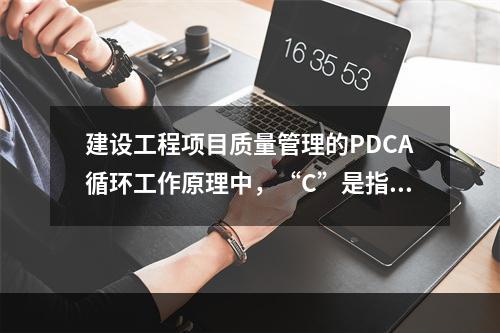 建设工程项目质量管理的PDCA循环工作原理中，“C”是指（　