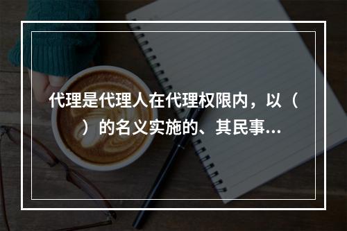 代理是代理人在代理权限内，以（　　）的名义实施的、其民事责