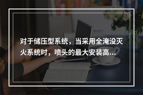 对于储压型系统，当采用全淹没灭火系统时，喷头的最大安装高度不