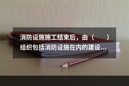 消防设施施工结束后，由（  ）组织包括消防设施在内的建设工程