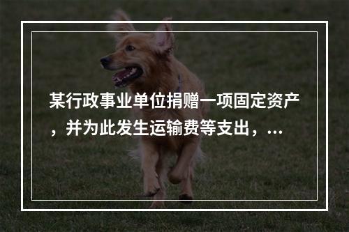 某行政事业单位捐赠一项固定资产，并为此发生运输费等支出，则在