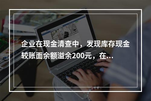 企业在现金清查中，发现库存现金较账面余额溢余200元，在未经