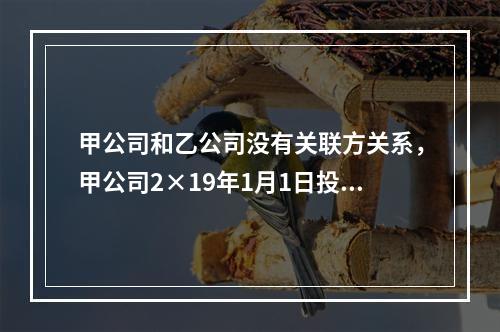 甲公司和乙公司没有关联方关系，甲公司2×19年1月1日投资1