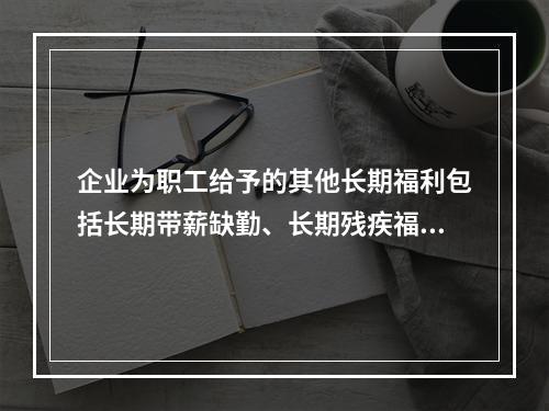 企业为职工给予的其他长期福利包括长期带薪缺勤、长期残疾福利、