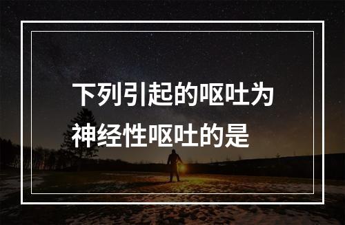 下列引起的呕吐为神经性呕吐的是