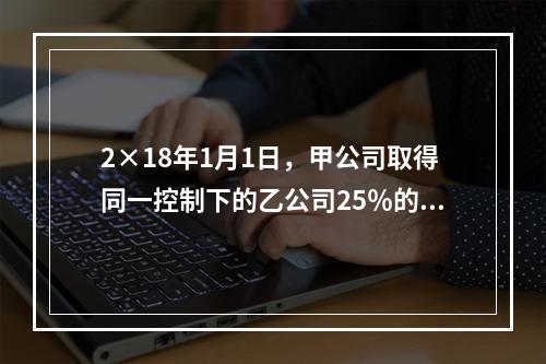 2×18年1月1日，甲公司取得同一控制下的乙公司25％的股权