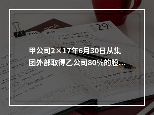 甲公司2×17年6月30日从集团外部取得乙公司80％的股份，