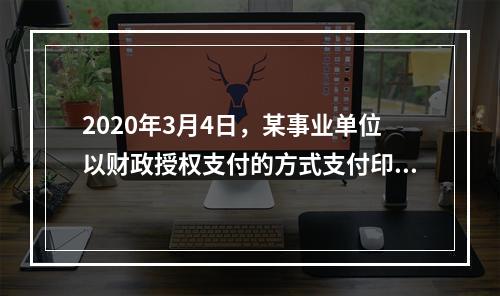 2020年3月4日，某事业单位以财政授权支付的方式支付印刷费