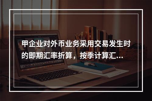 甲企业对外币业务采用交易发生时的即期汇率折算，按季计算汇兑损