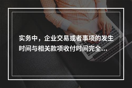 实务中，企业交易或者事项的发生时间与相关款项收付时间完全一致