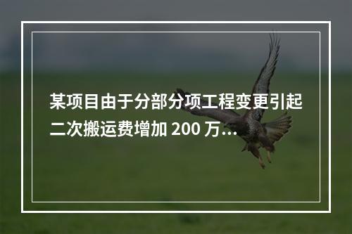 某项目由于分部分项工程变更引起二次搬运费增加 200 万，环