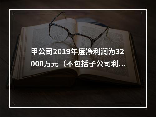 甲公司2019年度净利润为32000万元（不包括子公司利润或