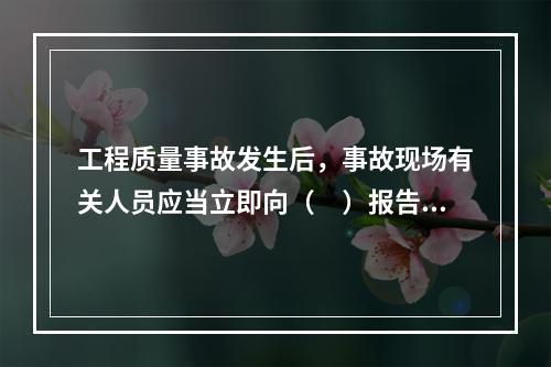 工程质量事故发生后，事故现场有关人员应当立即向（　）报告。