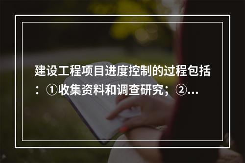 建设工程项目进度控制的过程包括：①收集资料和调查研究；②进度