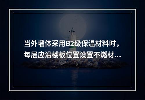 当外墙体采用B2级保温材料时，每层应沿楼板位置设置不燃材料制