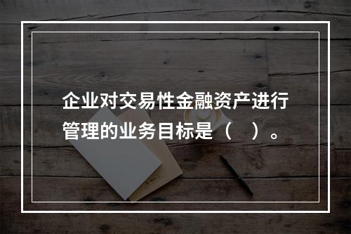 企业对交易性金融资产进行管理的业务目标是（　）。