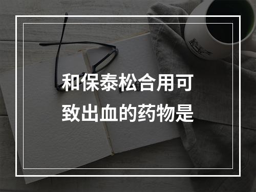 和保泰松合用可致出血的药物是