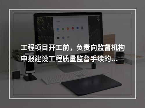 工程项目开工前，负责向监督机构申报建设工程质量监督手续的单位