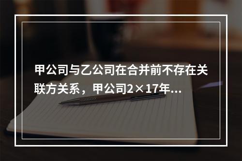 甲公司与乙公司在合并前不存在关联方关系，甲公司2×17年1月