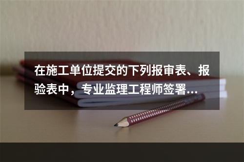 在施工单位提交的下列报审表、报验表中，专业监理工程师签署意见