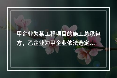 甲企业为某工程项目的施工总承包方，乙企业为甲企业依法选定的分