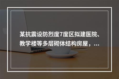 某抗震设防烈度7度区拟建医院、教学楼等多层砌体结构房屋，当