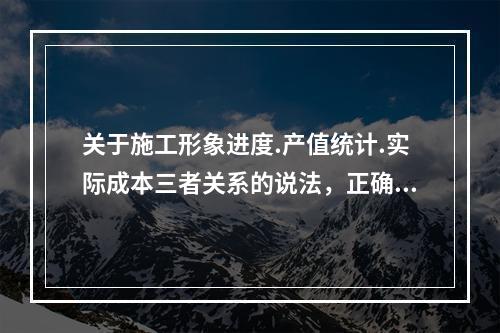 关于施工形象进度.产值统计.实际成本三者关系的说法，正确的是