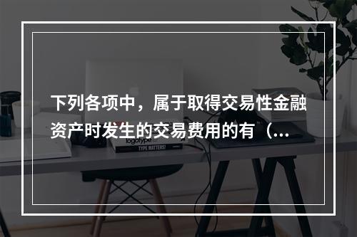 下列各项中，属于取得交易性金融资产时发生的交易费用的有（　）