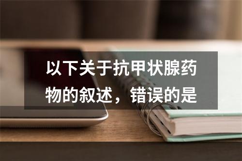 以下关于抗甲状腺药物的叙述，错误的是