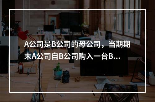 A公司是B公司的母公司，当期期末A公司自B公司购入一台B公司